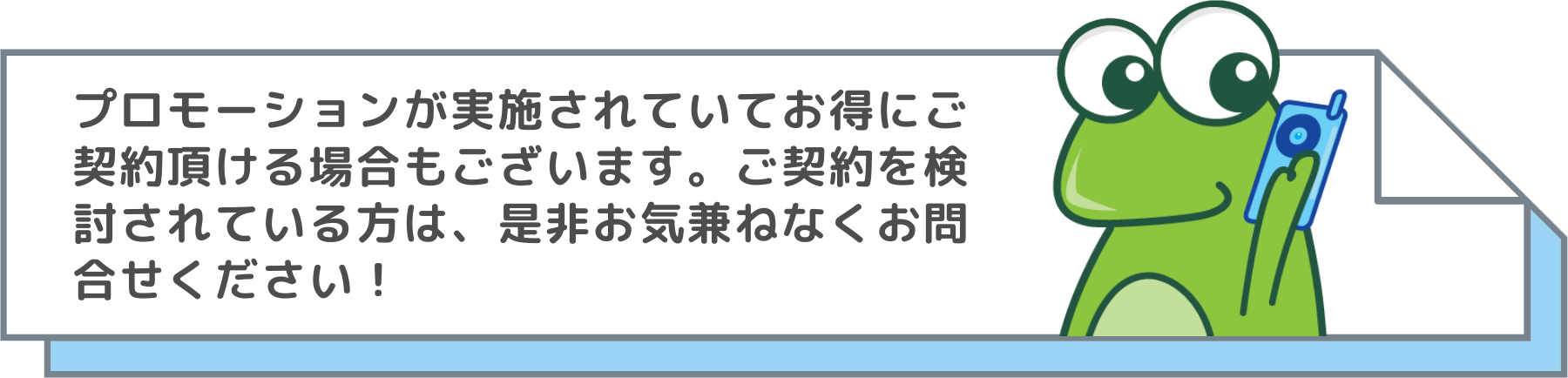 detail プロモーションが実施されていてお得にご 契約頂ける場合もございます。ご契約を検 討されている方は、是非お気兼ねなくお問 合せください!